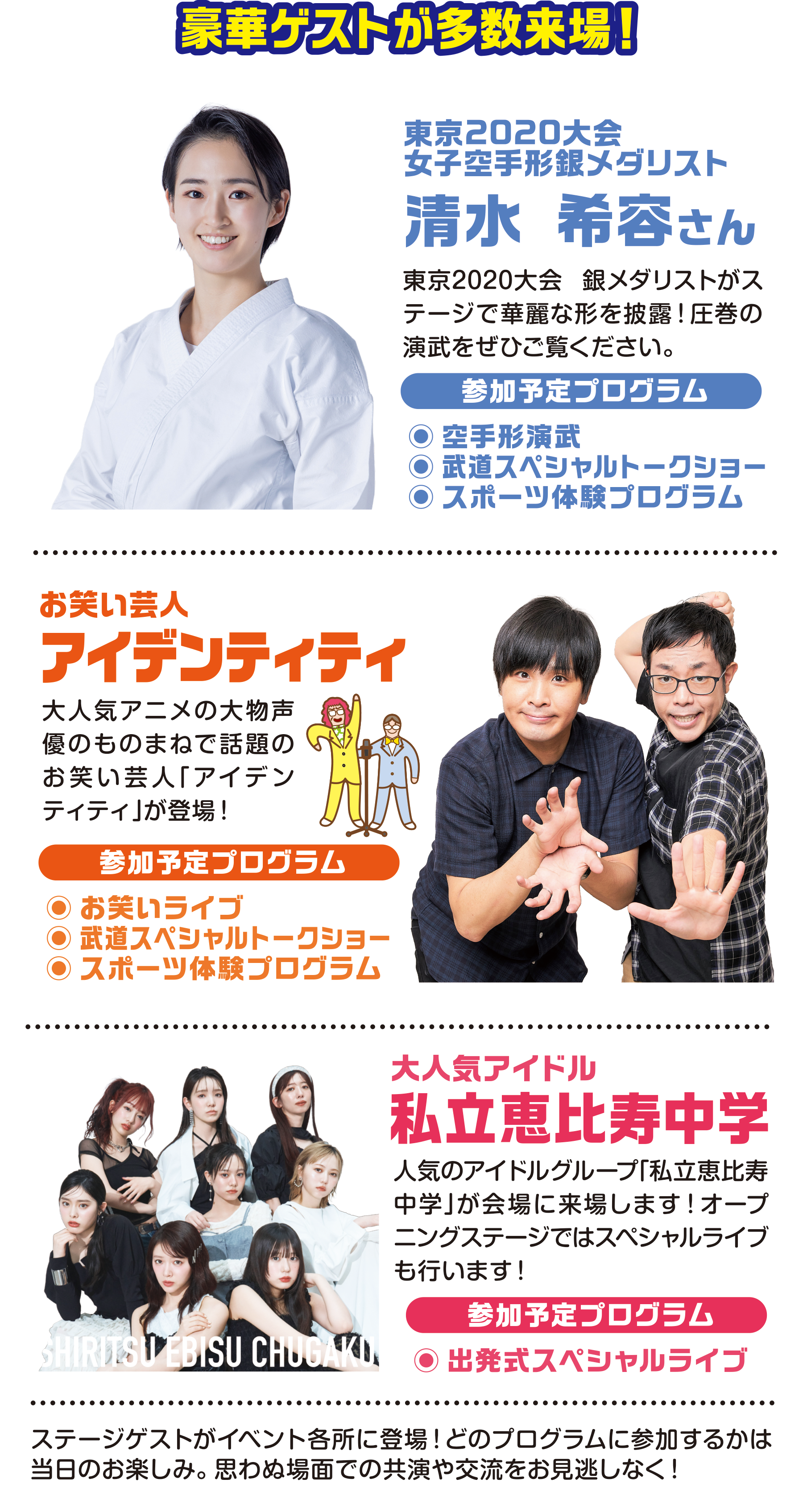 
豪華ゲストが多数来場！
東京2020大会
女子空手形銀メダリスト                                   
                                       
清水 希容さん
東京2020大会 銀メダリストがステージで華麗な形を披露！圧巻の演武をぜひご覧ください。
参加予定プログラム
●空手形演武
●武道スペシャルトークショー
●スポーツ体験プログラム

お笑い芸人
アイデンティティ
大人気アニメの大物声優のものまねで話題のお笑い芸人「アイデンティティ」が登場！                         
参加予定プログラム
●お笑いライブ 
●武道スペシャルトークショー
●スポーツ体験プログラム

大人気アイドル                                      
私立恵比寿中学
人気のアイドルグループ「私立恵比寿中学」が会場に来場します！オープニングステージではスペシャルライブも行います！
参加予定プログラム
●出発式スペシャルライブ
                                
ステージゲストがイベント各所に登場！どのプログラムに参加するかは当日のお楽しみ。思わぬ場面での共演や交流をお見逃しなく！
                                     
