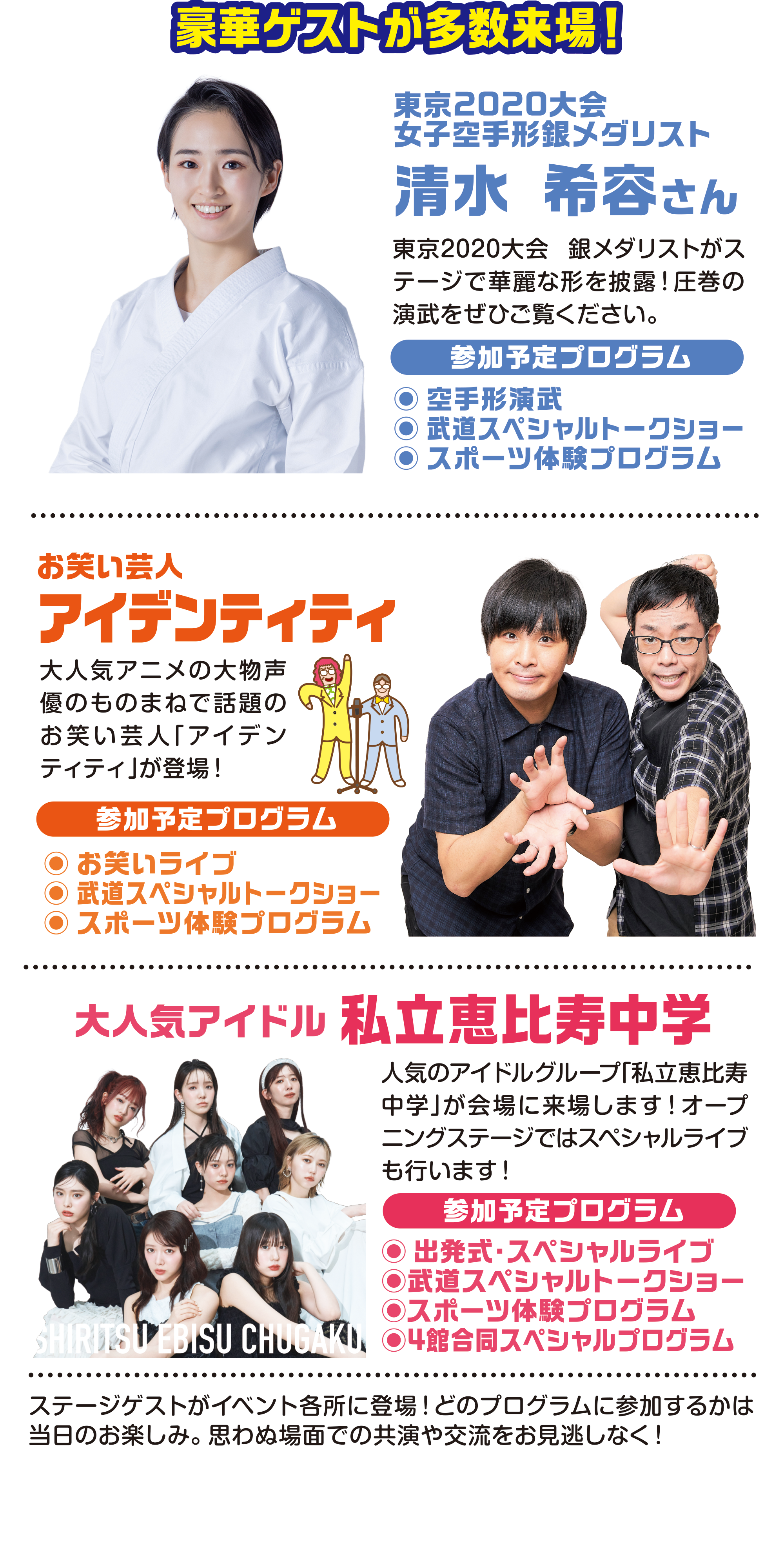
豪華ゲストが多数来場！
東京2020大会
女子空手形銀メダリスト                                   
                                       
清水 希容さん
東京2020大会 銀メダリストがステージで華麗な形を披露！圧巻の演武をぜひご覧ください。
参加予定プログラム
●空手形演武
●武道スペシャルトークショー
●スポーツ体験プログラム

お笑い芸人
アイデンティティ
大人気アニメの大物声優のものまねで話題のお笑い芸人「アイデンティティ」が登場！                         
参加予定プログラム
●お笑いライブ 
●武道スペシャルトークショー
●スポーツ体験プログラム

大人気アイドル                                      
私立恵比寿中学
人気のアイドルグループ「私立恵比寿中学」が会場に来場します！オープニングステージではスペシャルライブも行います！
参加予定プログラム
●出発式スペシャルライブ
                                
ステージゲストがイベント各所に登場！どのプログラムに参加するかは当日のお楽しみ。思わぬ場面での共演や交流をお見逃しなく！
                                     
