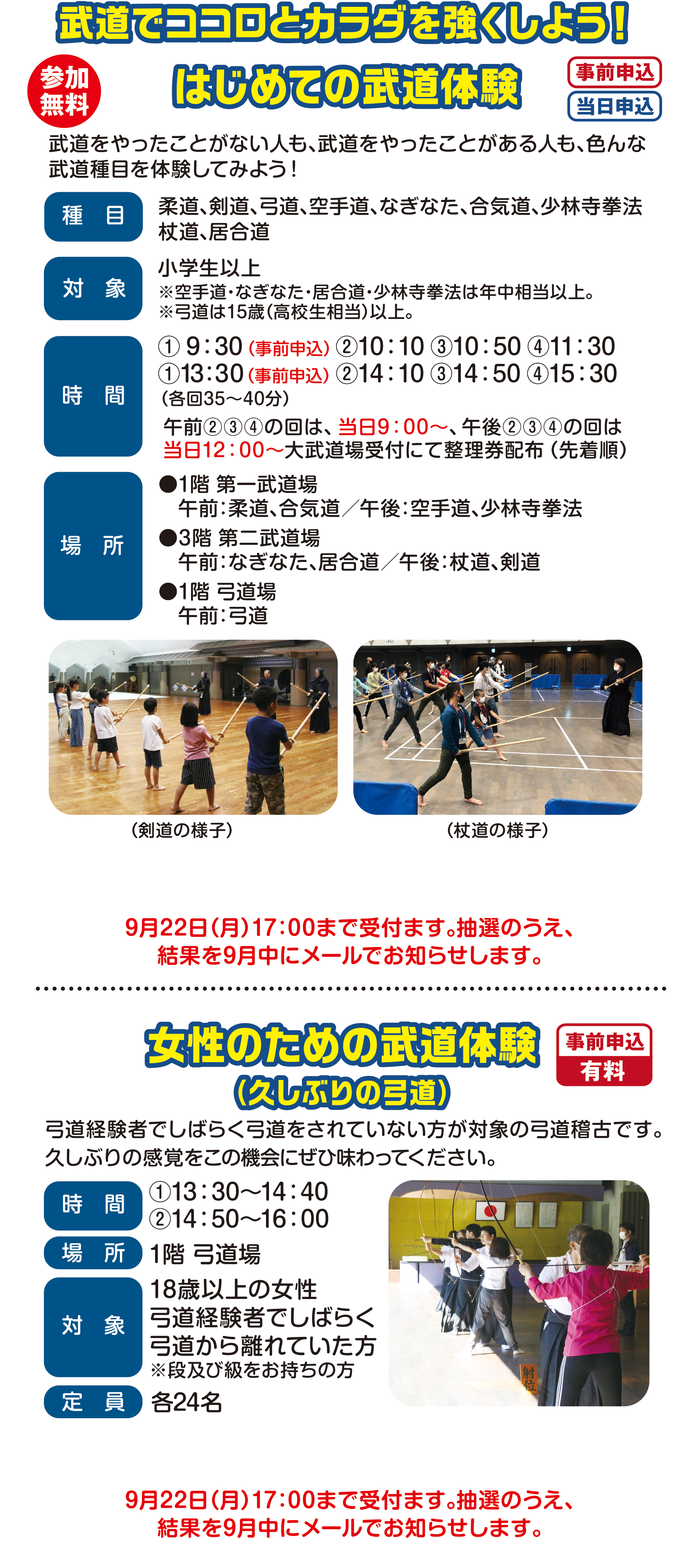 
参加無料
武道でココロとカラダを強くしよう！

はじめての武道体験（事前申込）（当日申込）
武道をやったことがない人も、武道をやったことがある人も、色んな武道種目を体験してみよう！

種目                                 
柔道、剣道、弓道、空手道、なぎなた、合気道、少林寺拳法、杖道、居合道

対象                                    
小学生以上
※年中から参加できる種目もあります。
※弓道は15歳（高校生相当）以上。                                    
時間 
① 9：30（事前申込）②10：10 ③10：50 ④11：30
①13：30（事前申込） ②14：10 ③14：50 ④15：30
（各回35〜40分）                                      
午前②③④の回は、当日9：00〜、午後②③④の回は
当日12：00〜大武道場受付にて整理券配布（先着順）                                   
場所                                     
●1階 第一武道場
　午前：柔道、合気道／午後：空手道、少林寺拳法
●3階 第二武道場
　午前：なぎなた、居合道／午後：杖道、剣道
●1階 弓道場 
   午前：弓道
                                       
申込は9月1日（月）より9月22日（月）まで受付ます。
抽選のうえ、結果を9月中にメールでお知らせします。                                
                                       
（空手道の様子）（杖道の様子） 
                                       
                                       
女性のための武道体験（事前申込）(有料)
（久しぶりの弓道）
弓道経験者でしばらく弓道をされていない方が対象の弓道稽古です。久しぶりの感覚をこの機会にぜひ味わってください。
時間　13：30〜16：00                                       
場所　1階 弓道場                                       
対象　18歳以上の女性
弓道経験者でしばらく弓道から離れていた方
※段及び級をお持ちの方
定員　24名                                                                                                        
申込期間　9月1日（金）〜9月22日（月）まで 
                                       
申込は9月1日（月）より9月22日（月）まで受付ます。
抽選のうえ、結果を9月中にメールでお知らせします。
