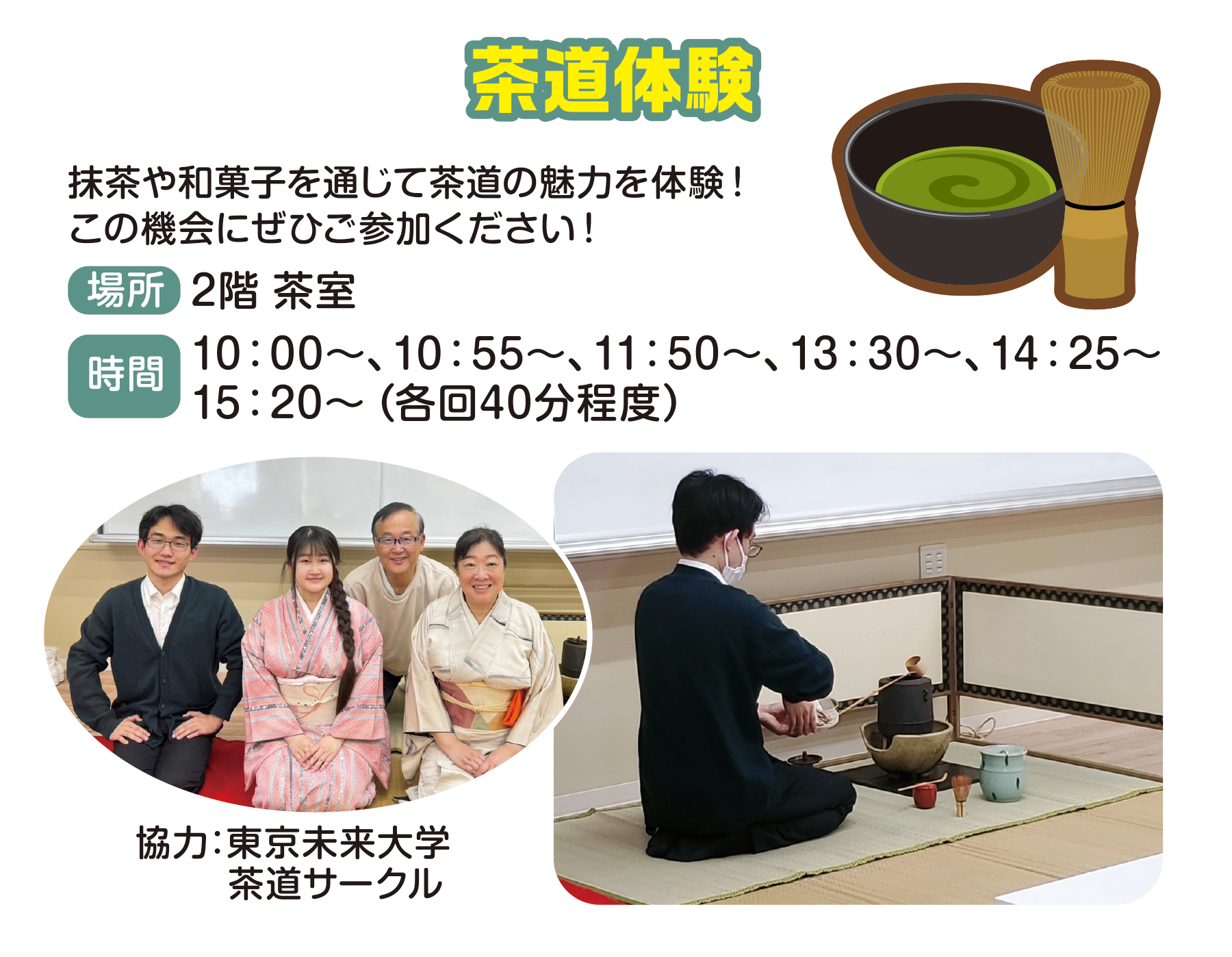 
茶道体験
抹茶や和菓子を通じて茶道の魅力を体験！この機会にぜひご参加ください！
場所　2階 茶室
時間                                       
10：00〜、10：55〜、11：50〜、13：30〜、14：25〜、15：20〜（各回40分程度）                                    
協力：東京未来大学　茶道サークル                                    
