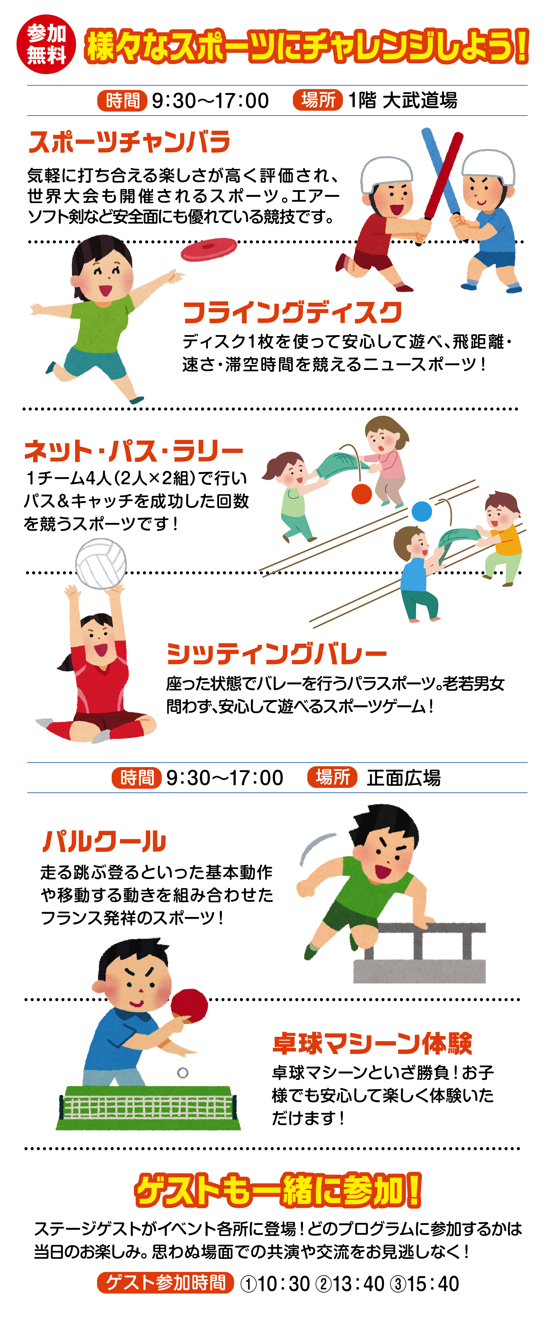 
様々なスポーツにチャレンジしよう！
                             
時間　9：30〜17：00 
場所 1階 大武道場                                    
                                       
スポーツチャンバラ                                      
気軽に打ち合える楽しさが高く評価され、世界大会も開催されるスポーツ。エアーソフト剣など安全面にも優れている競技です。  
                                       
フライングディスク
ディスク1枚を使って安心して遊べ、飛距離・速さ・滞空時間を競えるニュースポーツ！
                              
ネット・パス・ラリー
１チーム4人（2人×2組）で行いパス＆キャッチを成功した回数を競うスポーツです！
                                
シッティングバレー
座った状態でバレーを行うパラスポーツ。老若男女問わず、安心して遊べるスポーツゲーム！
                                 
                                       
時間　9：30〜17：00 
場所 正面広場                              
                                       
パルクール
走る跳ぶ登るといった基本動作や移動する動きを組み合わせたフランス発祥のスポーツ！
                                  
卓球マシーン体験
卓球マシーンといざ勝負！お子様でも安心して楽しく体験いただけます！                                  
                                       
ゲストも一緒に参加！
ステージゲストがイベント各所に登場！どのプログラムに参加するかは当日のお楽しみ。思わぬ場面での共演や交流をお見逃しなく！

ゲスト参加時間                                    
①10：30 ②13：40 ③15：40
                                    
