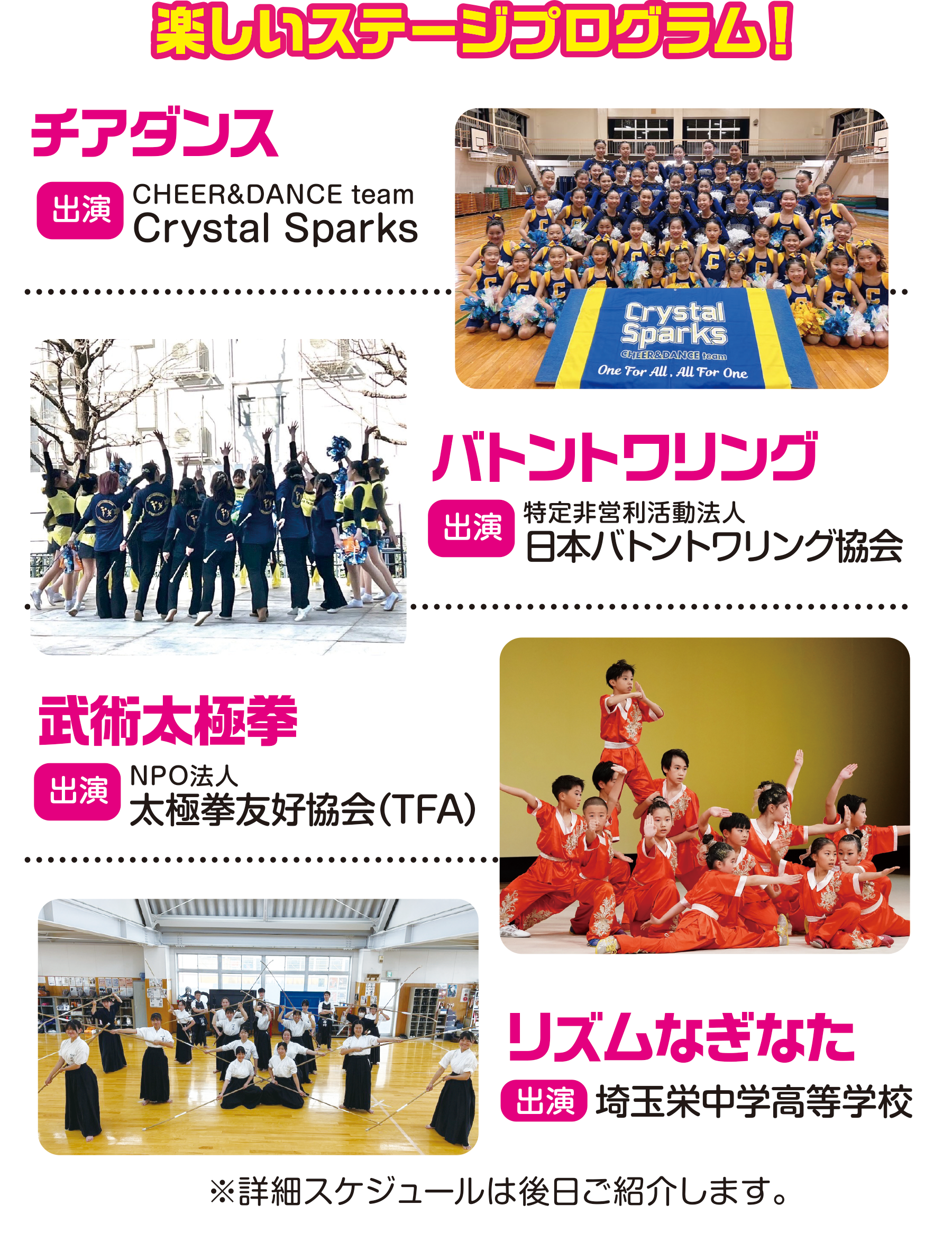 
楽しいステージプログラム！

チアダンス
出演
CHEER&DANCE team
Crystal Sparks

バトントワリング                                 
出演                                    
特定非営利活動法人
日本バトントワリング協会
                                   
武術太極拳                                      
出演                                   
NPO法人
太極拳友好協会（TFA）
                                       
リズムなぎなた                                    
出演                                     
埼玉栄中学高等学校                                    
                                       
※詳細スケジュールは後日ご紹介します。                                    
